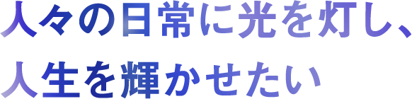 人々の日常に光を灯し、人生を輝かせたい